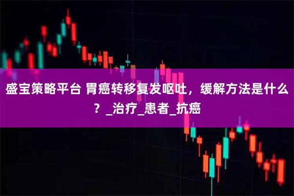 盛宝策略平台 胃癌转移复发呕吐，缓解方法是什么？_治疗_患者_抗癌
