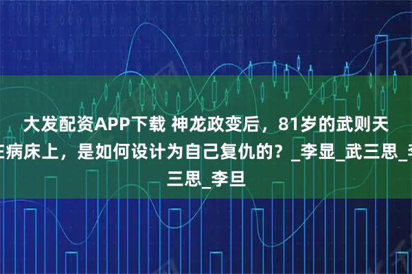 大发配资APP下载 神龙政变后，81岁的武则天躺在病床上，是如何设计为自己复仇的？_李显_武三思_李旦
