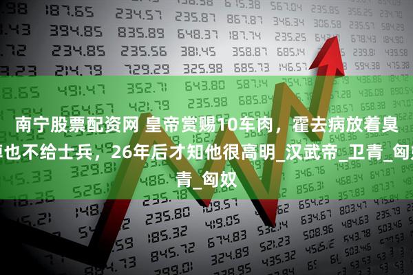 南宁股票配资网 皇帝赏赐10车肉，霍去病放着臭掉也不给士兵，26年后才知他很高明_汉武帝_卫青_匈奴