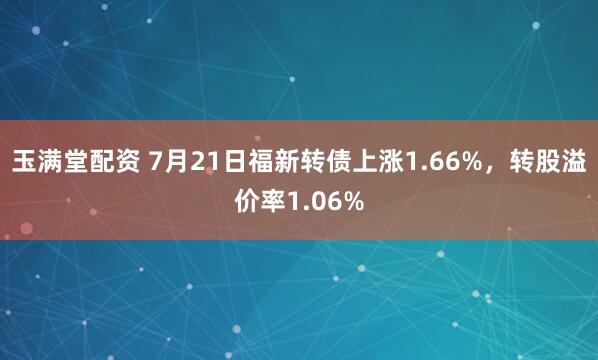 玉满堂配资 7月21日福新转债上涨1.66%，转股溢价率1.06%