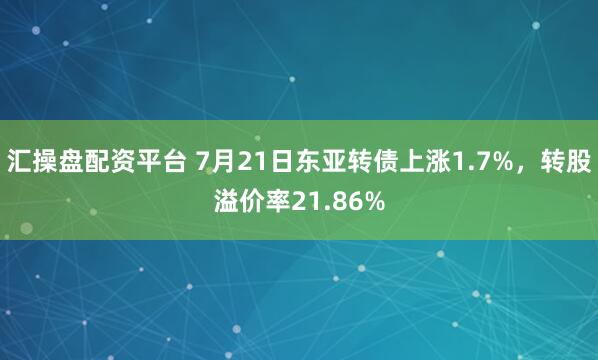 汇操盘配资平台 7月21日东亚转债上涨1.7%，转股溢价率21.86%