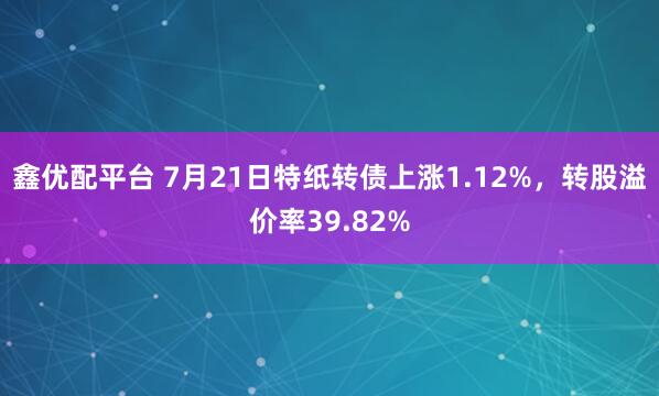 鑫优配平台 7月21日特纸转债上涨1.12%，转股溢价率39.82%