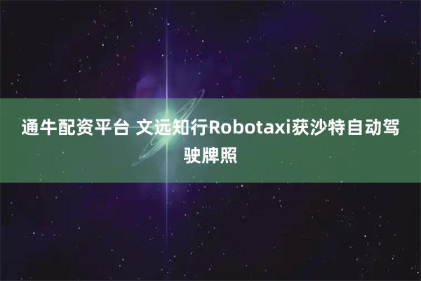 通牛配资平台 文远知行Robotaxi获沙特自动驾驶牌照