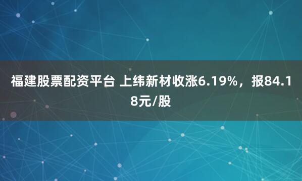 福建股票配资平台 上纬新材收涨6.19%，报84.18元/股