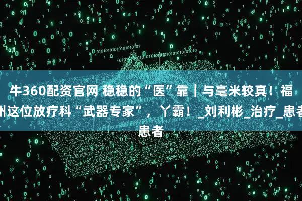 牛360配资官网 稳稳的“医”靠｜与毫米较真！福州这位放疗科“武器专家”，丫霸！_刘利彬_治疗_患者
