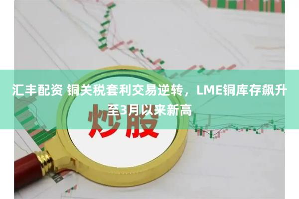 汇丰配资 铜关税套利交易逆转，LME铜库存飙升至3月以来新高