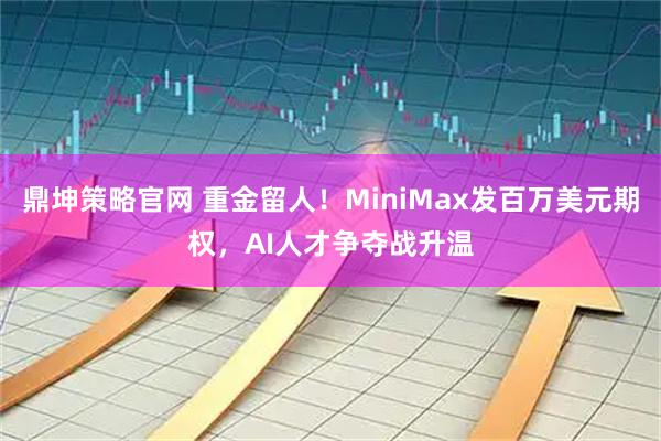 鼎坤策略官网 重金留人！MiniMax发百万美元期权，AI人才争夺战升温