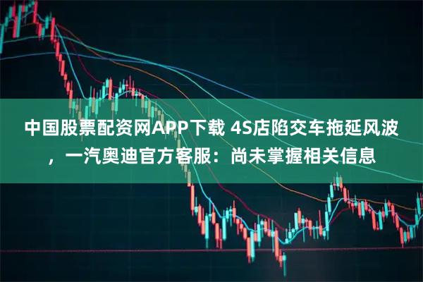 中国股票配资网APP下载 4S店陷交车拖延风波，一汽奥迪官方客服：尚未掌握相关信息