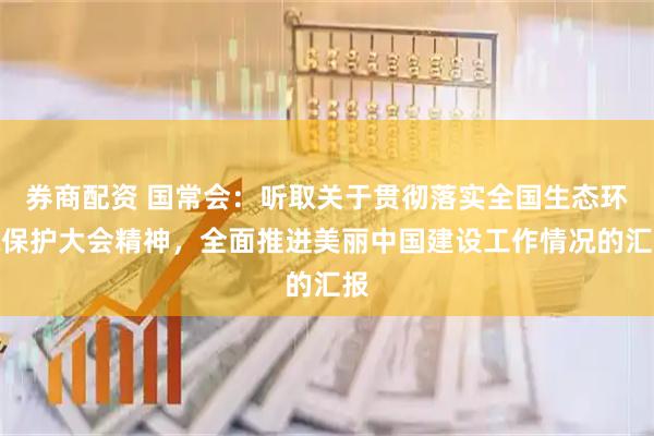 券商配资 国常会：听取关于贯彻落实全国生态环境保护大会精神，全面推进美丽中国建设工作情况的汇报