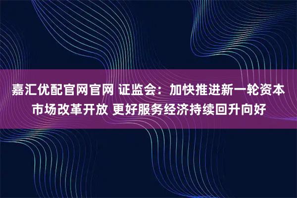 嘉汇优配官网官网 证监会：加快推进新一轮资本市场改革开放 更好服务经济持续回升向好