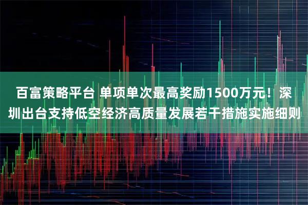 百富策略平台 单项单次最高奖励1500万元！深圳出台支持低空经济高质量发展若干措施实施细则