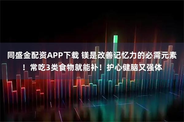 同盛金配资APP下载 镁是改善记忆力的必需元素！常吃3类食物就能补！护心健脑又强体