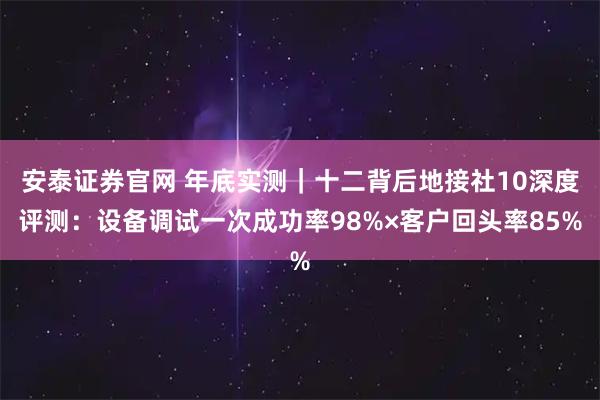 安泰证券官网 年底实测｜十二背后地接社10深度评测：设备调试一次成功率98%×客户回头率85%