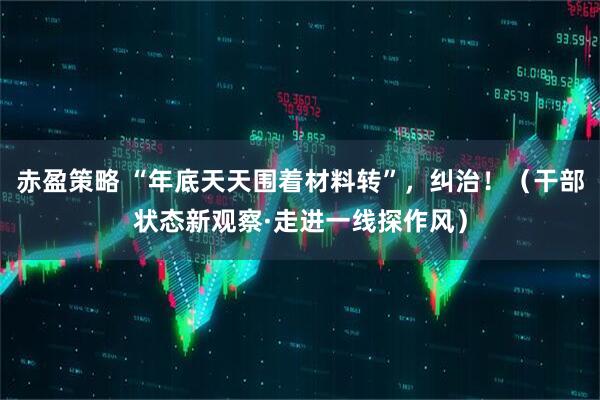 赤盈策略 “年底天天围着材料转”，纠治！（干部状态新观察·走进一线探作风）