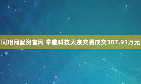 同翔网配资官网 掌趣科技大宗交易成交307.93万元