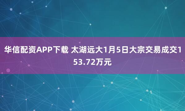 华信配资APP下载 太湖远大1月5日大宗交易成交153.72万元