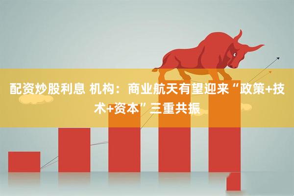 配资炒股利息 机构：商业航天有望迎来“政策+技术+资本”三重共振