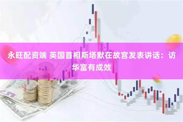 永旺配资端 英国首相斯塔默在故宫发表讲话：访华富有成效