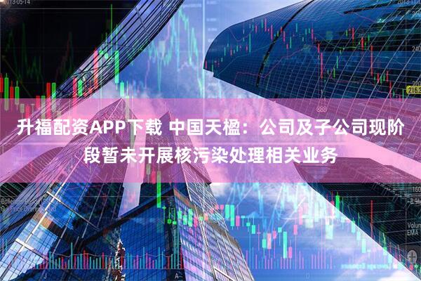 升福配资APP下载 中国天楹：公司及子公司现阶段暂未开展核污染处理相关业务