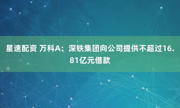 星速配资 万科A：深铁集团向公司提供不超过16.81亿元借款