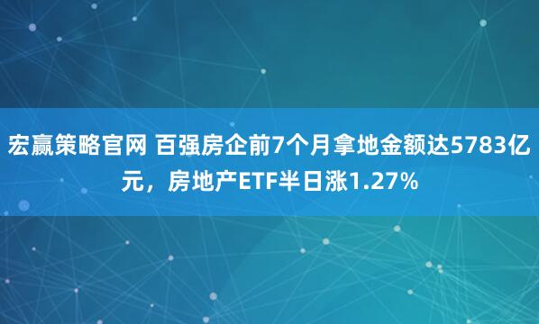 宏赢策略官网 百强房企前7个月拿地金额达5783亿元，房地产ETF半日涨1.27%