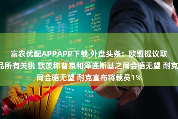 富农优配APPAPP下载 外盘头条：欧盟提议取消对美国工业品所有关税 默茨称普京和泽连斯基之间会晤无望 耐克宣布将裁员1%